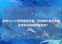 聚焦2023 CFS世界赛预选赛，美洲赛区激战正酣，全球电竞格局如何演变？