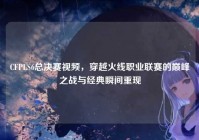 CFPLS6总决赛视频，穿越火线职业联赛的巅峰之战与经典瞬间重现