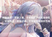 轩辕传奇·苍郁之魂，千年轮回中的生命颂歌，轩辕传奇·苍郁之魂，千年轮回铸就的生命史诗