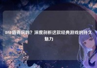 DNF值得玩吗？深度剖析这款经典游戏的持久魅力