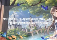 零门槛进阶！GBA高级战争深度攻略，从指挥官培养到地图制霸1332字完全指南