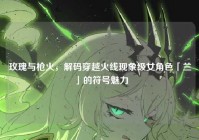 玫瑰与枪火，解码穿越火线现象级女角色「兰」的符号魅力