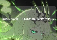 穿越火线官网，十五年热血征程的数字化见证