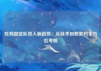 吃鸡固定队找人新趋势：从技术到默契的全方位考核