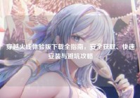 穿越火线体验版下载全指南，安全获取、快速安装与避坑攻略