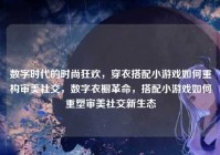 数字时代的时尚狂欢，穿衣搭配小游戏如何重构审美社交，数字衣橱革命，搭配小游戏如何重塑审美社交新生态