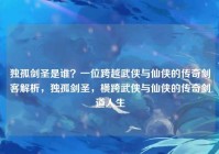 独孤剑圣是谁？一位跨越武侠与仙侠的传奇剑客解析，独孤剑圣，横跨武侠与仙侠的传奇剑道人生