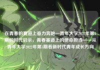 在青春的赛道上奋力奔跑—青年大学2022年第3期的时代启示，青春赛道上的使命担当——从青年大学2022年第3期看新时代青年成长方向