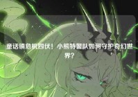 童话镇危机四伏！小熊特警队如何守护奇幻世界？