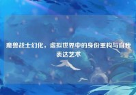 魔兽战士幻化，虚拟世界中的身份重构与自我表达艺术