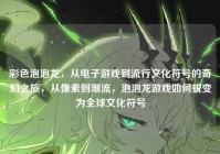 彩色泡泡龙，从电子游戏到流行文化符号的奇幻之旅，从像素到潮流，泡泡龙游戏如何蜕变为全球文化符号