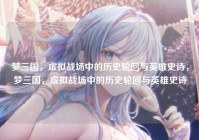 梦三国，虚拟战场中的历史轮回与英雄史诗，梦三国，虚拟战场中的历史轮回与英雄史诗
