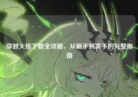 穿越火线下载全攻略，从新手到高手的完整指南