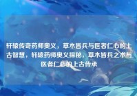 轩辕传奇药师奥义，草木皆兵与医者仁心的上古智慧，轩辕药师奥义探秘，草木皆兵之术与医者仁心的上古传承