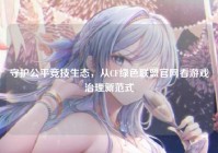 守护公平竞技生态，从CF绿色联盟官网看游戏治理新范式