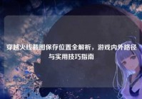 穿越火线截图保存位置全解析，游戏内外路径与实用技巧指南