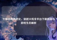 十年经典再进化，穿越火线全平台下载指南与游戏生态解析