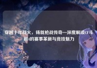 穿越十年战火，铸就枪战传奇—深度解读CF斗剧4的赛事革新与竞技魅力