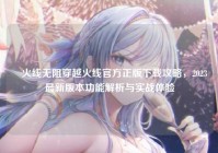 ✈火线无阻穿越火线官方正版下载攻略，2023最新版本功能解析与实战体验
