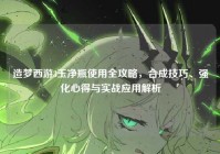 造梦西游3玉净瓶使用全攻略，合成技巧、强化心得与实战应用解析