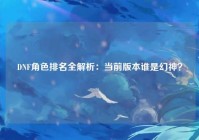 DNF角色排名全解析：当前版本谁是幻神？