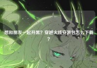 想和朋友一起开黑？穿越火线安装包怎么下载？