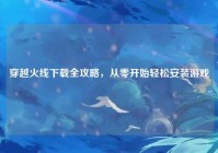 穿越火线下载全攻略，从零开始轻松安装游戏