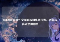 DNF木桩在哪？全面解析训练场位置、功能与高效使用指南