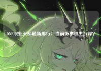 DNF职业天梯最新排行：当前版本谁主沉浮？