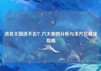 洛克王国进不去？六大原因分析与全方位解决指南