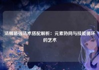 法师最强法术搭配解析：元素协同与技能循环的艺术