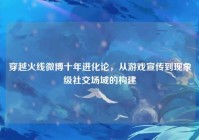 穿越火线微博十年进化论，从游戏宣传到现象级社交场域的构建