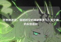 世界树迷宫，穿越时空的神秘根系与人类文明的永恒追问