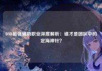 DNF最强辅助职业深度解析：谁才是团队中的定海神针？
