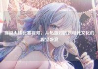 穿越火线比赛视频，从热血对抗到电竞文化的视觉盛宴