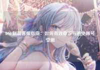 DNF制裁客服指南：如何有效申诉与避免账号受限