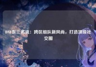 DNF东三名流：跨区组队新风尚，打造顶级社交圈