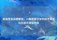 黑海堡垒深度解密，CF新地图引发的战术革命与沉浸式体验升级