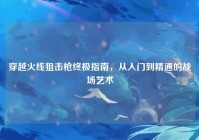 穿越火线狙击枪终极指南，从入门到精通的战场艺术