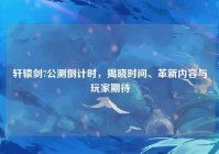 轩辕剑7公测倒计时，揭晓时间、革新内容与玩家期待