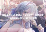 穿越火线2023全新版本「龙腾纪元」震撼来袭！海量更新内容+一键下载指南