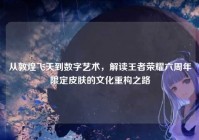 从敦煌飞天到数字艺术，解读王者荣耀六周年限定皮肤的文化重构之路