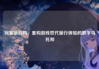 玩家旅游网，重构游戏世代旅行体验的数字乌托邦