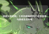 穿越火线官网，十年历程铸就的FPS玩家阵地与游戏生态中枢