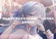 神王德莱厄斯皮肤返场时间确认，玩家热情高涨期待再临