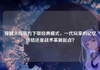 穿越火线官方下架经典模式，一代玩家的记忆终结还是战术革新起点？