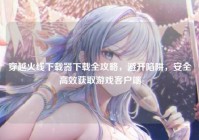 穿越火线下载器下载全攻略，避开陷阱，安全高效获取游戏客户端