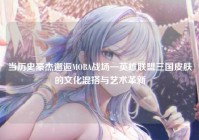 当历史豪杰邂逅MOBA战场—英雄联盟三国皮肤的文化混搭与艺术革新