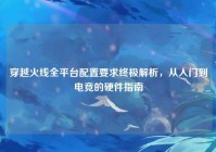 穿越火线全平台配置要求终极解析，从入门到电竞的硬件指南