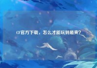 CF官方下载，怎么才能玩到最爽？